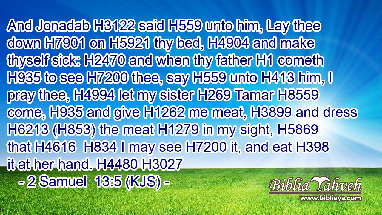 And Jonadab H3122 said H559 unto him, Lay thee down H7901 on H5921 thy bed, H4904 and make thyself sick: H2470 and when thy father H1 cometh H935 to see H7200 thee, say H559 unto H413 him, I pray thee, H4994 let my sister H269 Tamar H8559 come, H935 and give H1262 me meat, H3899 and dress H6213 (H853) the meat H1279 in my sight, H5869 that H4616  H834 I may see H7200 it, and eat H398 it at her hand. H4480 H3027