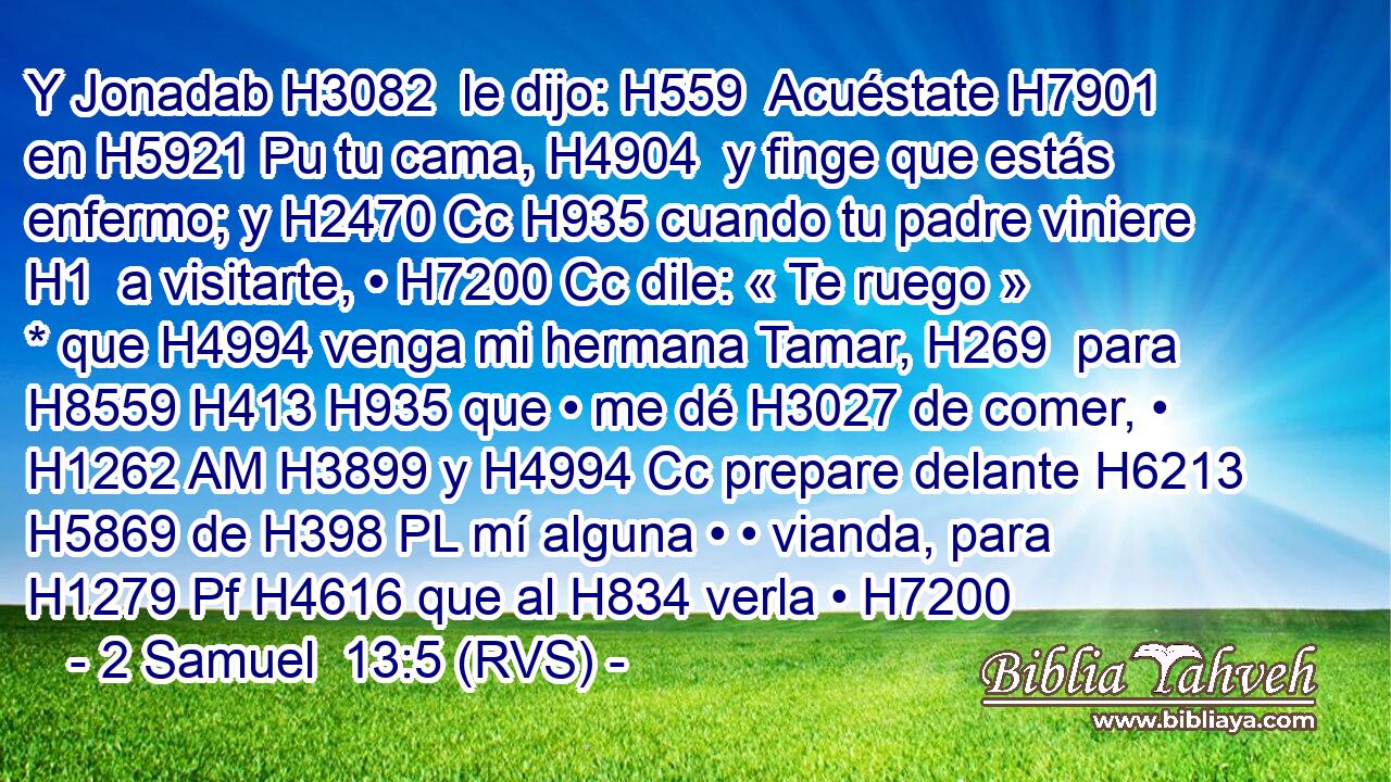 Y Jonadab H3082  le dijo: H559  Acuéstate H7901  en H5921 Pu tu cama, H4904  y finge que estás enfermo; y H2470 Cc H935 cuando tu padre viniere H1  a visitarte, • H7200 Cc dile: « Te ruego » * que H4994 venga mi hermana Tamar, H269  para H8559 H413 H935 que • me dé H3027 de comer, • H1262 AM H3899 y H4994 Cc prepare delante H6213  H5869 de H398 PL mí alguna • • vianda, para H1279 Pf H4616 que al H834 verla • H7200 