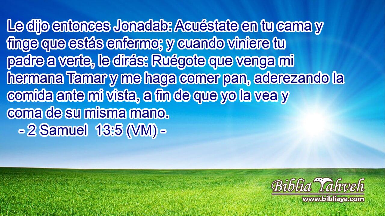  Le dijo entonces Jonadab: Acuéstate en tu cama y finge que estás enfermo; y cuando viniere tu padre a verte, le dirás: Ruégote que venga mi hermana Tamar y me haga comer pan, aderezando la comida ante mi vista, a fin de que yo la vea y coma de su misma mano. 