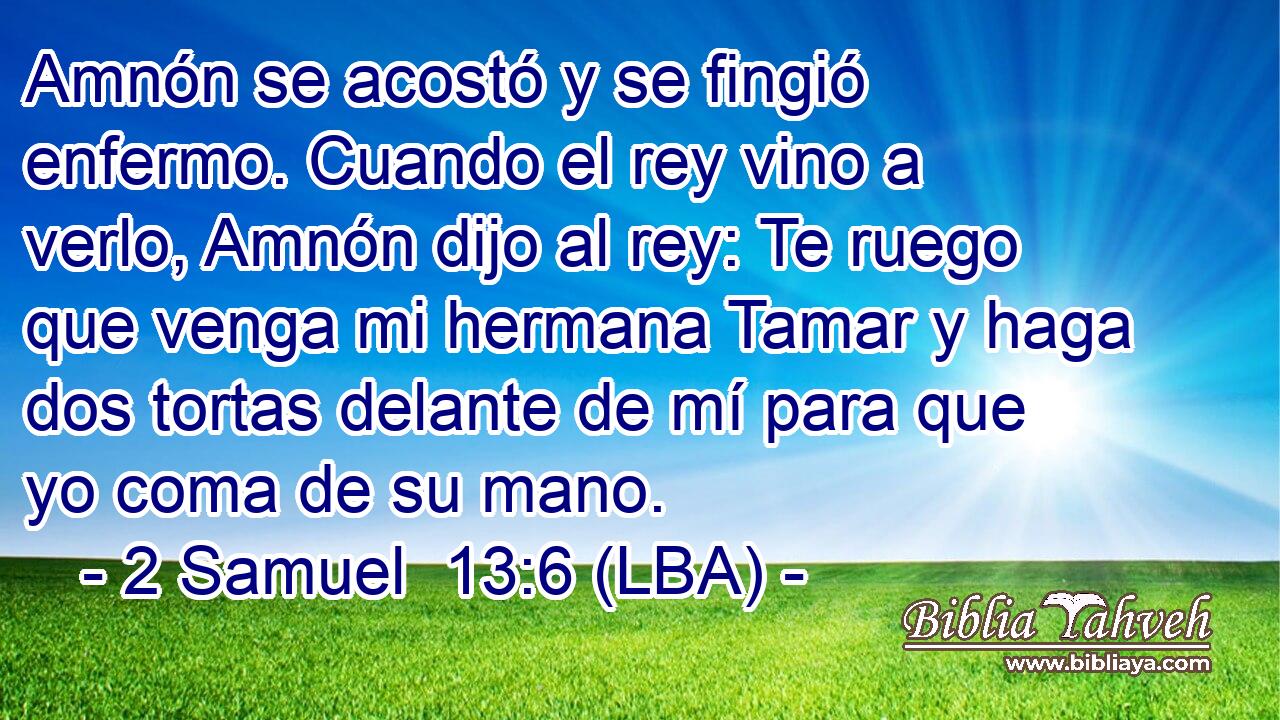 Amnón se acostó y se fingió enfermo. Cuando el rey vino a verlo, Amnón dijo al rey: Te ruego que venga mi hermana Tamar y haga dos tortas delante de mí para que yo coma de su mano.