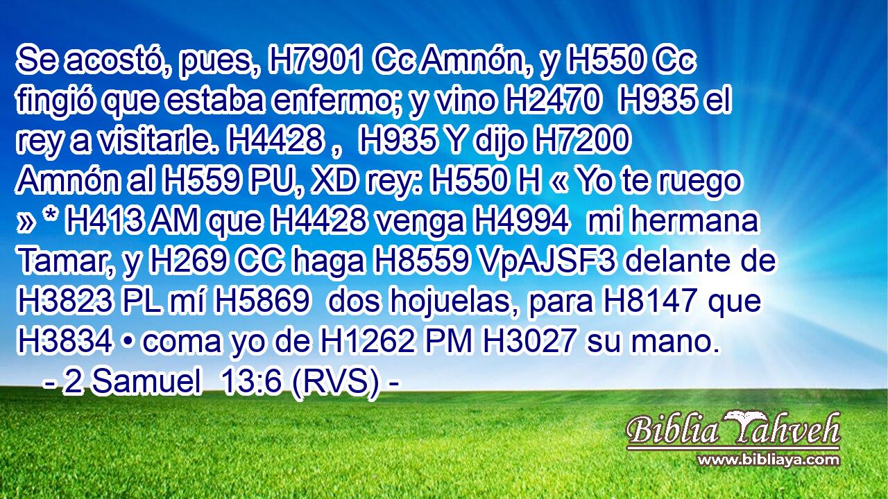Se acostó, pues, H7901 Cc Amnón, y H550 Cc fingió que estaba enfermo; y vino H2470  H935 el rey a visitarle. H4428 ,  H935 Y dijo H7200  Amnón al H559 PU, XD rey: H550 H « Yo te ruego » * H413 AM que H4428 venga H4994  mi hermana Tamar, y H269 CC haga H8559 VpAJSF3 delante de H3823 PL mí H5869  dos hojuelas, para H8147 que H3834 • coma yo de H1262 PM H3027 su mano. 