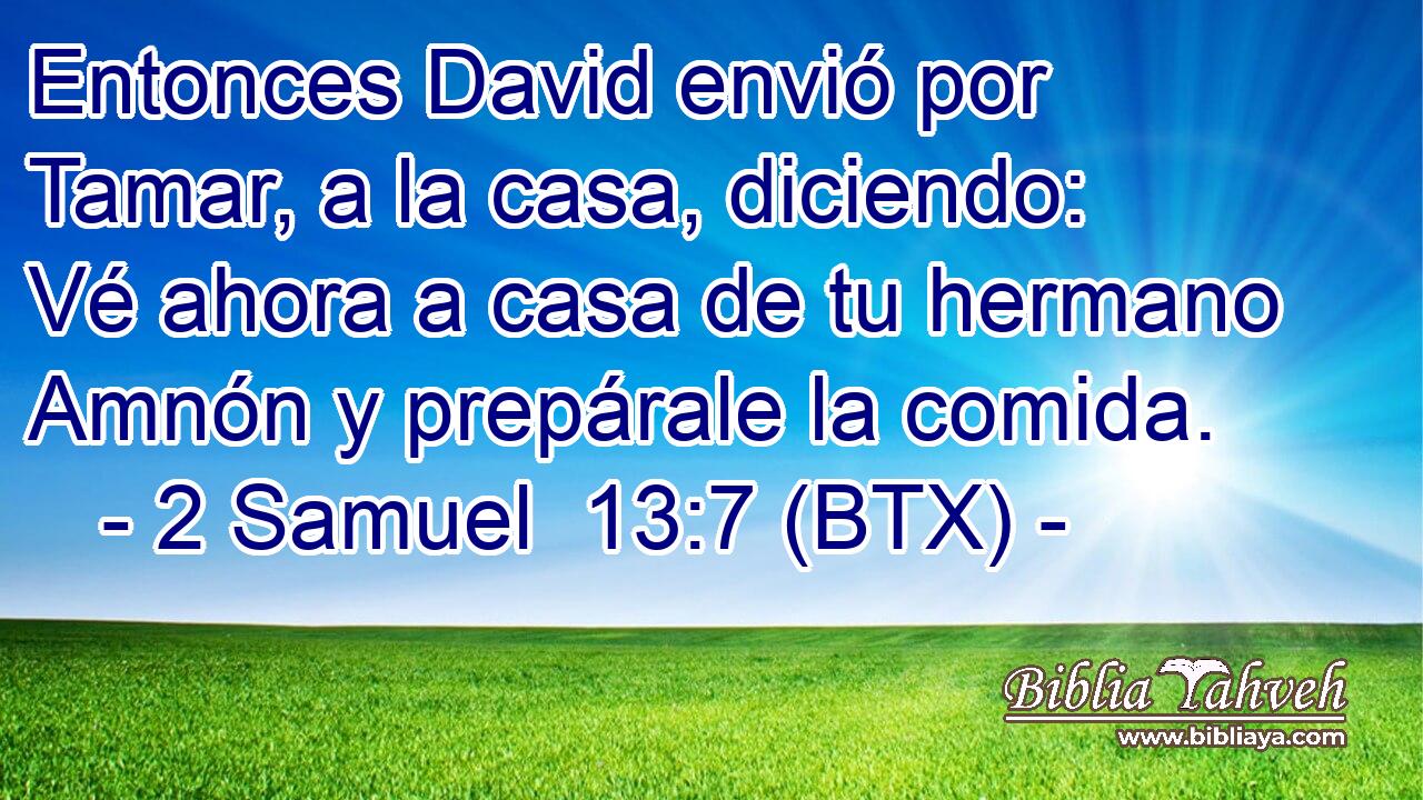 Entonces David envió por Tamar, a la casa, diciendo: Vé ahora a casa de tu hermano Amnón y prepárale la comida.