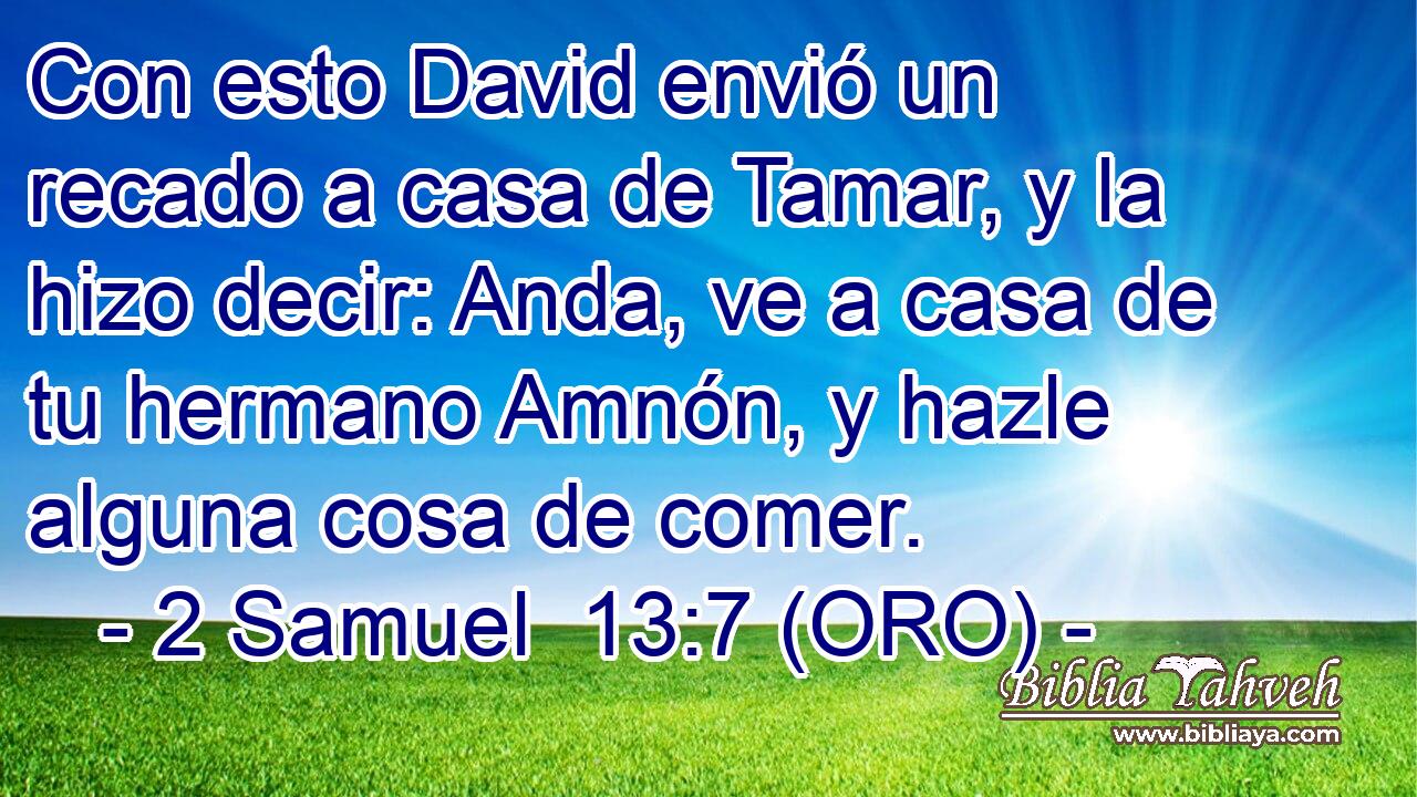  Con esto David envió un recado a casa de Tamar, y la hizo decir: Anda, ve a casa de tu hermano Amnón, y hazle alguna cosa de comer. 