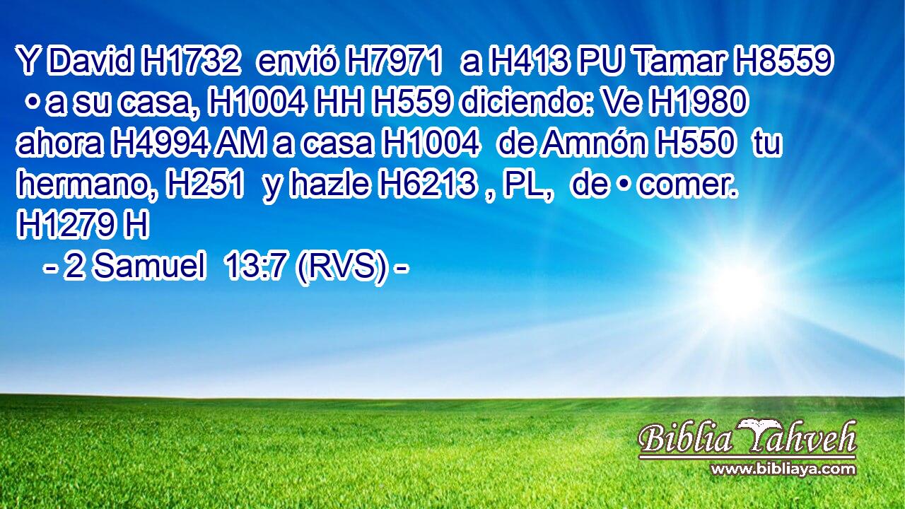 Y David H1732  envió H7971  a H413 PU Tamar H8559  • a su casa, H1004 HH H559 diciendo: Ve H1980  ahora H4994 AM a casa H1004  de Amnón H550  tu hermano, H251  y hazle H6213 , PL,  de • comer. H1279 H 