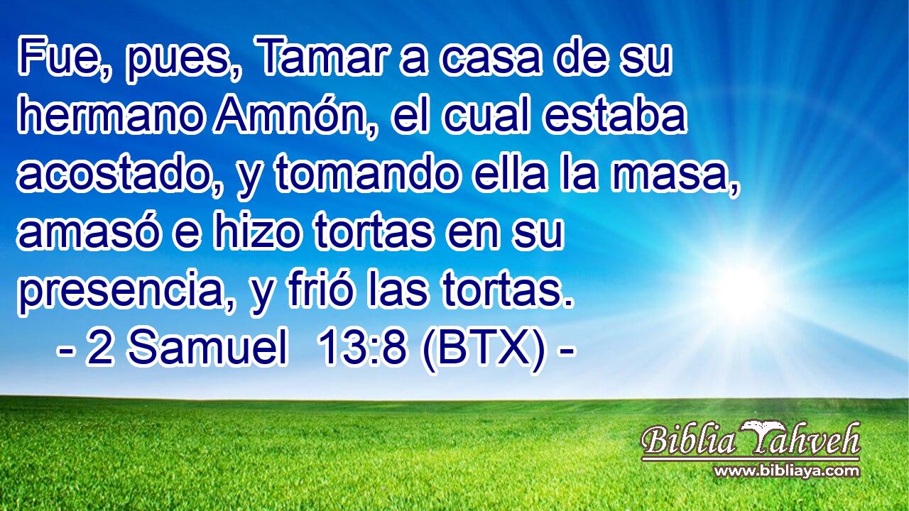 Fue, pues, Tamar a casa de su hermano Amnón, el cual estaba acostado, y tomando ella la masa, amasó e hizo tortas en su presencia, y frió las tortas.