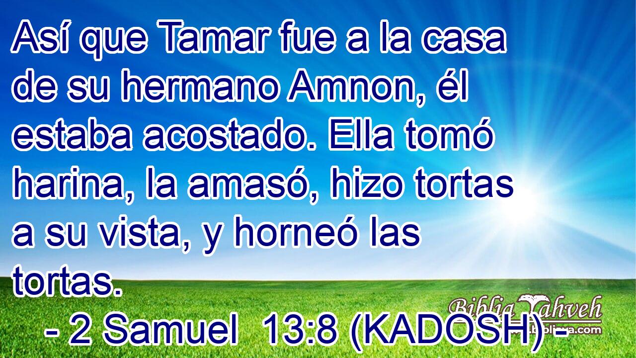  Así que Tamar fue a la casa de su hermano Amnon, él estaba acostado. Ella tomó harina, la amasó, hizo tortas a su vista, y horneó las tortas. 