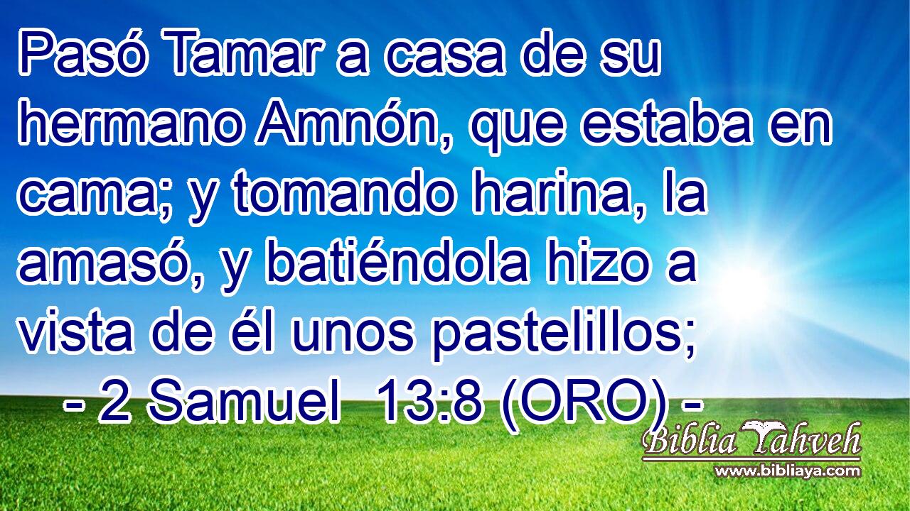  Pasó Tamar a casa de su hermano Amnón, que estaba en cama; y tomando harina, la amasó, y batiéndola hizo a vista de él unos pastelillos; 