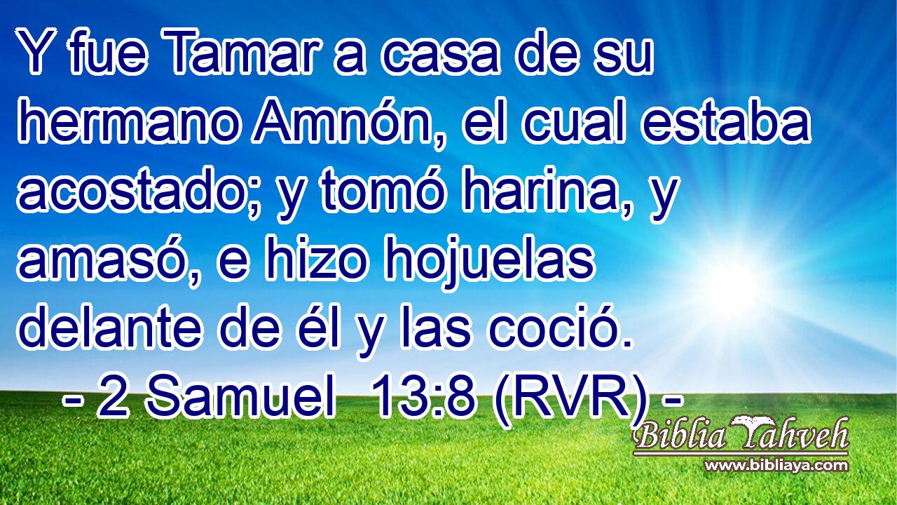 Y fue Tamar a casa de su hermano Amnón, el cual estaba acostado; y tomó harina, y amasó, e hizo hojuelas delante de él y las coció.