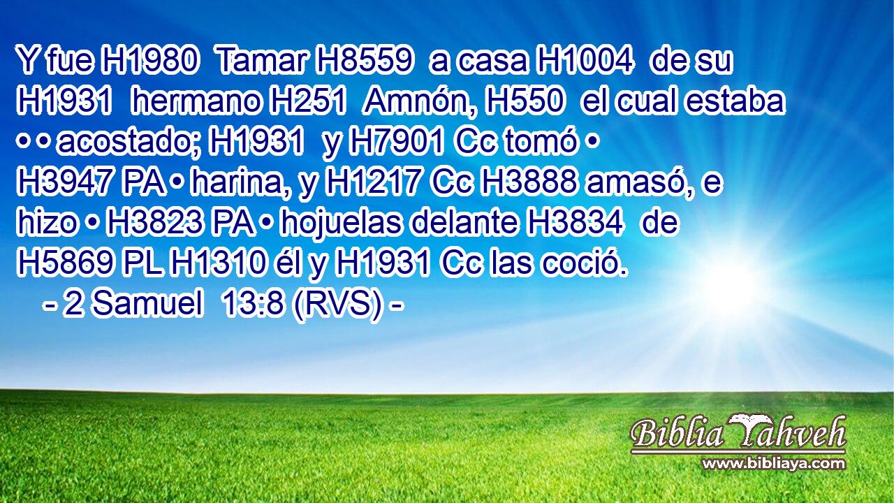 Y fue H1980  Tamar H8559  a casa H1004  de su H1931  hermano H251  Amnón, H550  el cual estaba • • acostado; H1931  y H7901 Cc tomó • H3947 PA • harina, y H1217 Cc H3888 amasó, e hizo • H3823 PA • hojuelas delante H3834  de H5869 PL H1310 él y H1931 Cc las coció. 