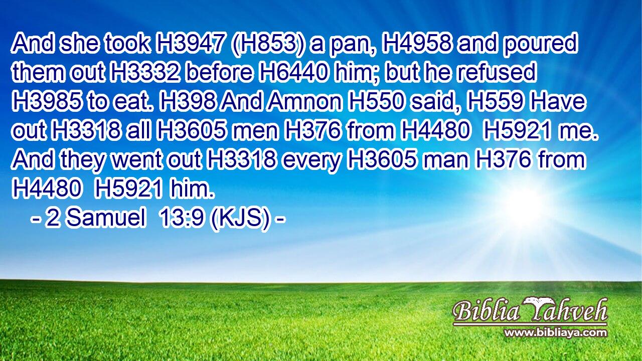 And she took H3947 (H853) a pan, H4958 and poured them out H3332 before H6440 him; but he refused H3985 to eat. H398 And Amnon H550 said, H559 Have out H3318 all H3605 men H376 from H4480  H5921 me. And they went out H3318 every H3605 man H376 from H4480  H5921 him.
