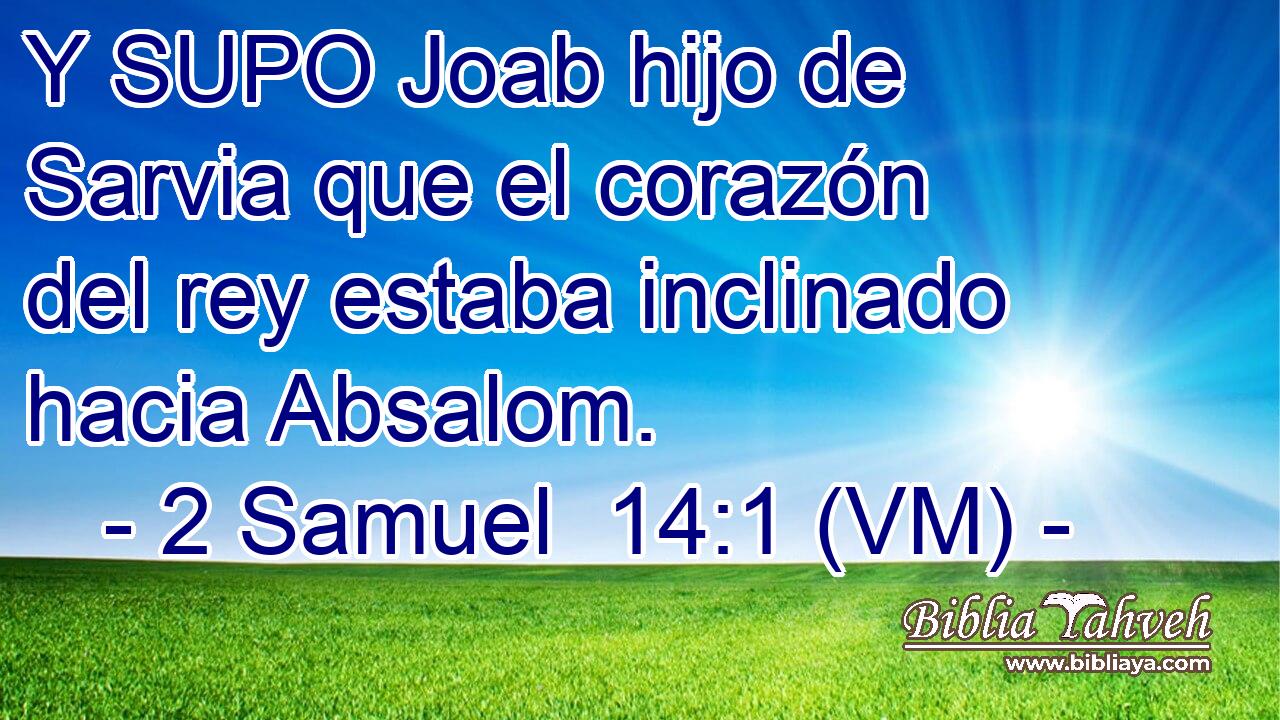  Y SUPO Joab hijo de Sarvia que el corazón del rey estaba inclinado hacia Absalom. 