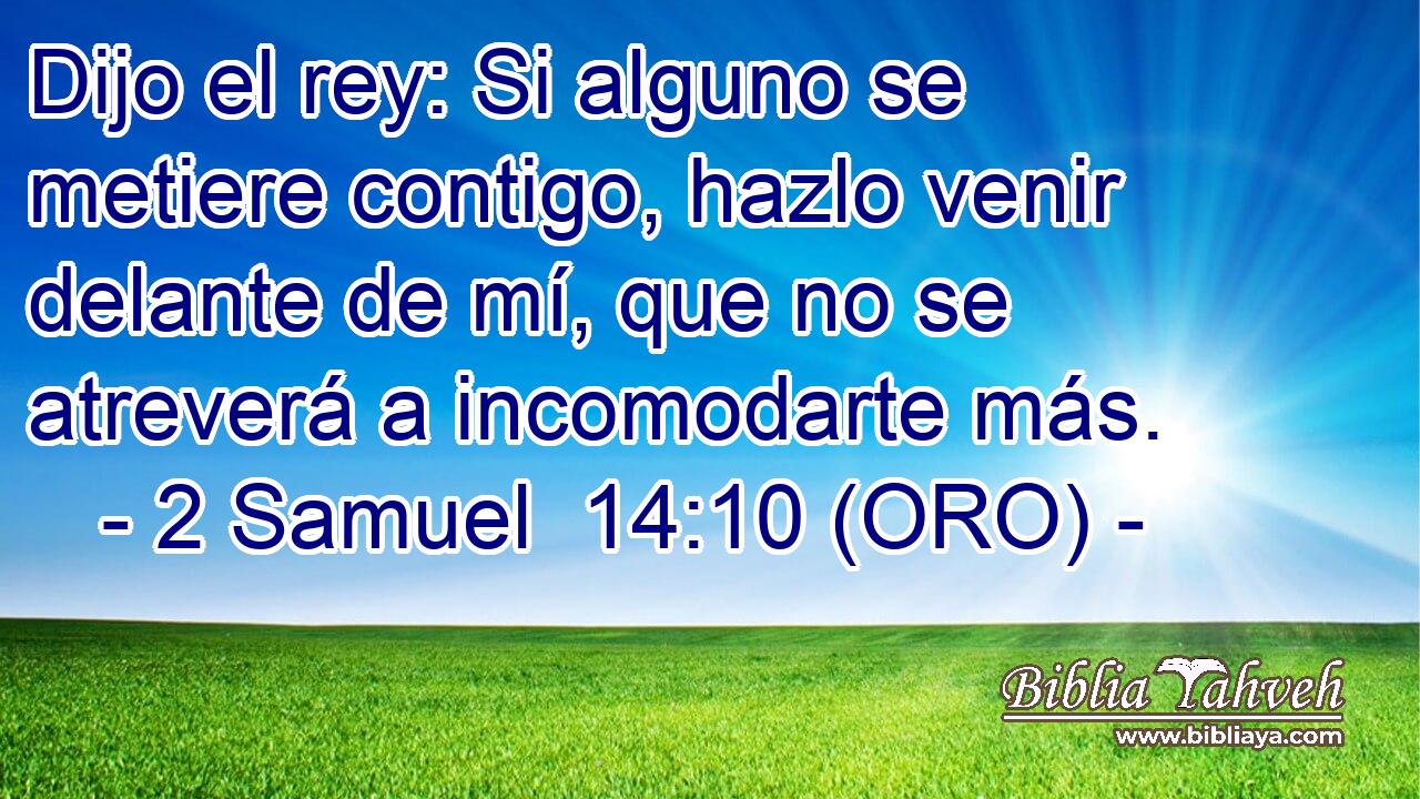  Dijo el rey: Si alguno se metiere contigo, hazlo venir delante de mí, que no se atreverá a incomodarte más. 