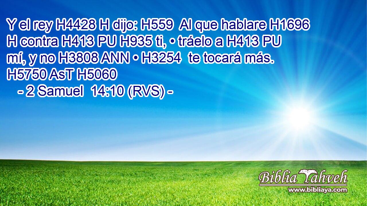 Y el rey H4428 H dijo: H559  Al que hablare H1696 H contra H413 PU H935 ti, • tráelo a H413 PU mí, y no H3808 ANN • H3254  te tocará más. H5750 AsT H5060 