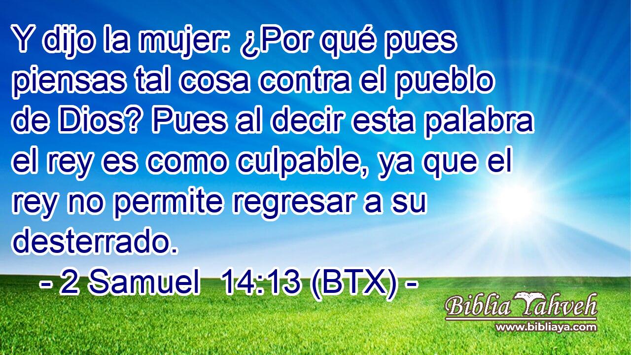 Y dijo la mujer: ¿Por qué pues piensas tal cosa contra el pueblo de Dios? Pues al decir esta palabra el rey es como culpable, ya que el rey no permite regresar a su desterrado.