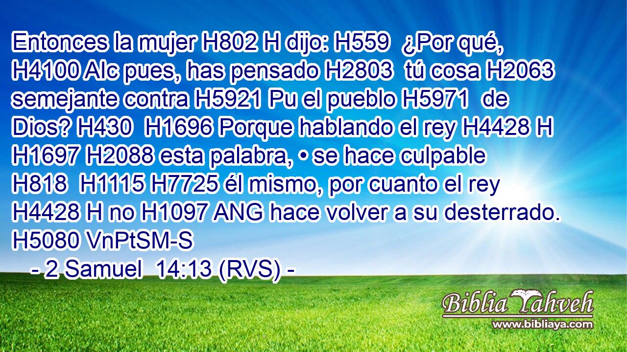 Entonces la mujer H802 H dijo: H559  ¿Por qué, H4100 AIc pues, has pensado H2803  tú cosa H2063  semejante contra H5921 Pu el pueblo H5971  de Dios? H430  H1696 Porque hablando el rey H4428 H H1697 H2088 esta palabra, • se hace culpable H818  H1115 H7725 él mismo, por cuanto el rey H4428 H no H1097 ANG hace volver a su desterrado. H5080 VnPtSM-S 