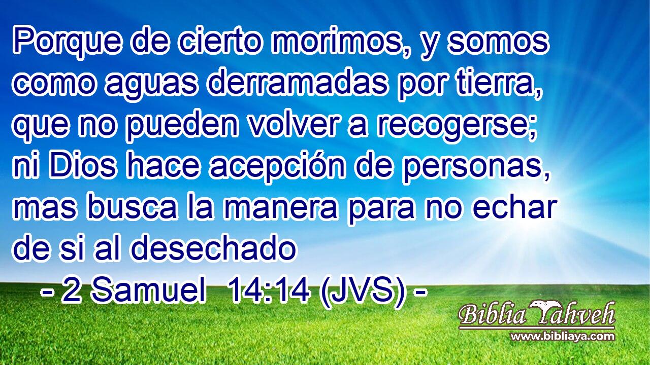 Porque de cierto morimos, y somos como aguas derramadas por tierra, que no pueden volver a recogerse; ni Dios hace acepción de personas, mas busca la manera para no echar de si al desechado