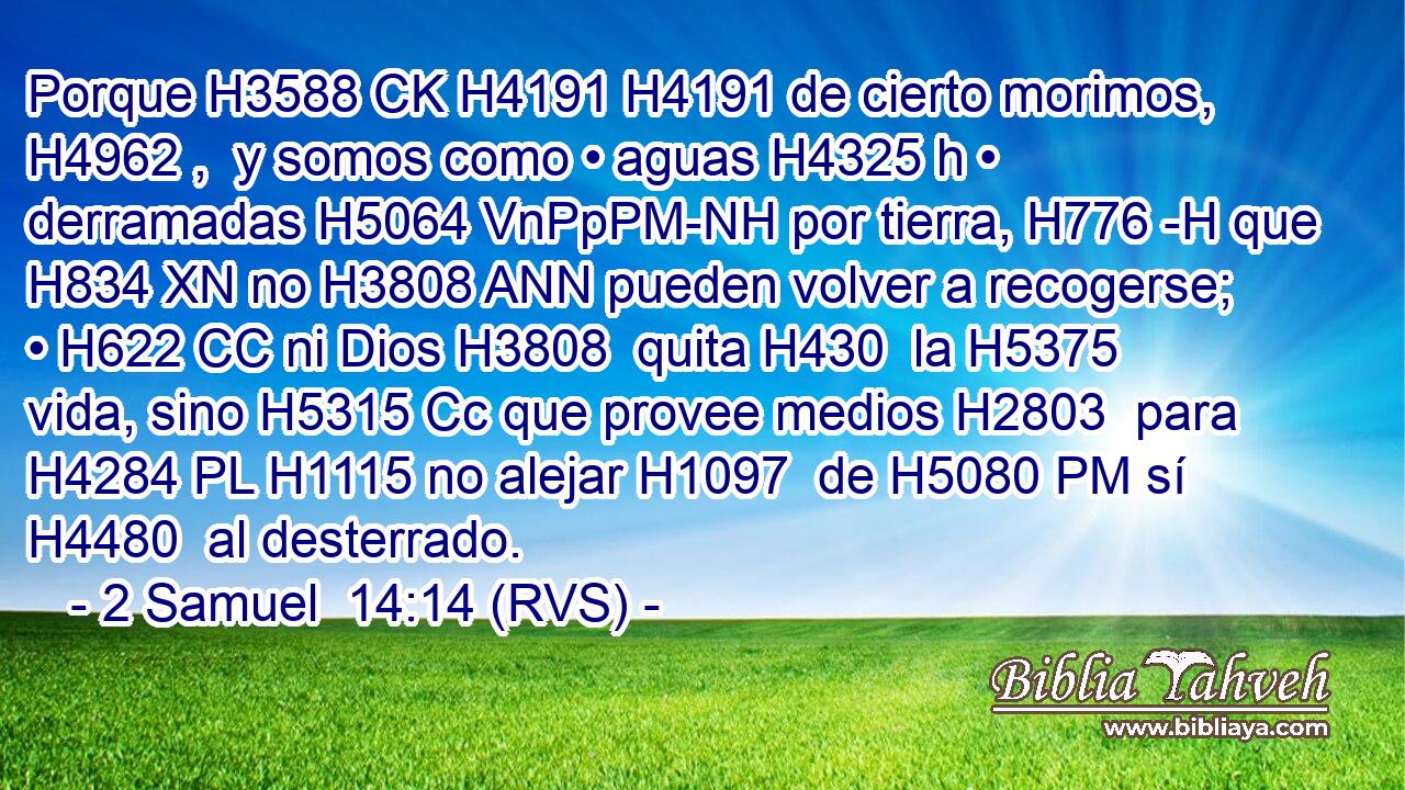 Porque H3588 CK H4191 H4191 de cierto morimos, H4962 ,  y somos como • aguas H4325 h • derramadas H5064 VnPpPM-NH por tierra, H776 -H que H834 XN no H3808 ANN pueden volver a recogerse; • H622 CC ni Dios H3808  quita H430  la H5375 vida, sino H5315 Cc que provee medios H2803  para H4284 PL H1115 no alejar H1097  de H5080 PM sí H4480  al desterrado. 
