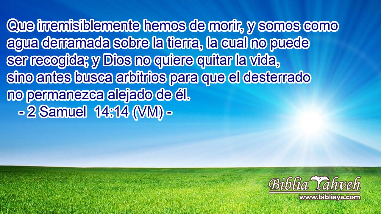 Que irremisiblemente hemos de morir, y somos como agua derramada sobre la tierra, la cual no puede ser recogida; y Dios no quiere quitar la vida, sino antes busca arbitrios para que el desterrado no permanezca alejado de él. 