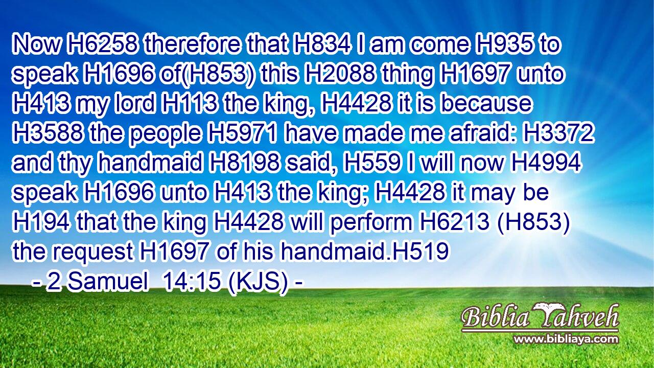 Now H6258 therefore that H834 I am come H935 to speak H1696 of(H853) this H2088 thing H1697 unto H413 my lord H113 the king, H4428 it is because H3588 the people H5971 have made me afraid: H3372 and thy handmaid H8198 said, H559 I will now H4994 speak H1696 unto H413 the king; H4428 it may be H194 that the king H4428 will perform H6213 (H853) the request H1697 of his handmaid.H519