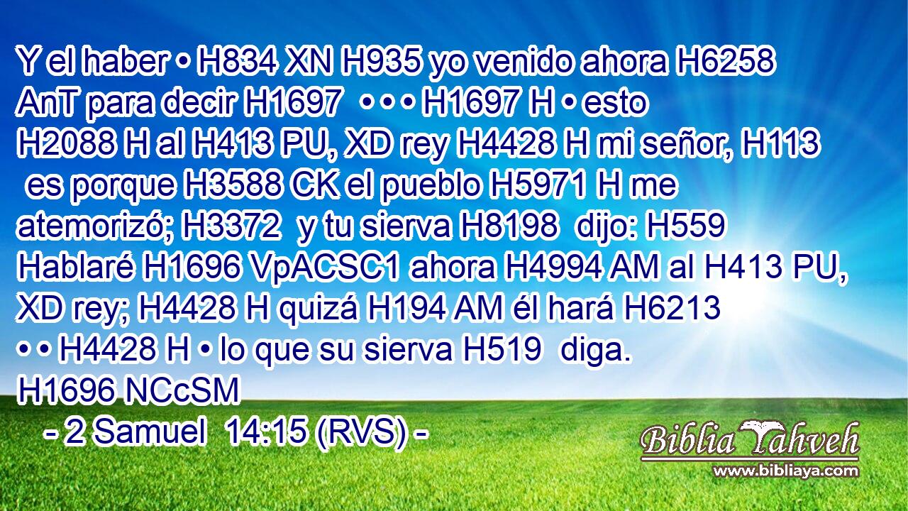 Y el haber • H834 XN H935 yo venido ahora H6258 AnT para decir H1697  • • • H1697 H • esto H2088 H al H413 PU, XD rey H4428 H mi señor, H113  es porque H3588 CK el pueblo H5971 H me atemorizó; H3372  y tu sierva H8198  dijo: H559  Hablaré H1696 VpACSC1 ahora H4994 AM al H413 PU, XD rey; H4428 H quizá H194 AM él hará H6213  • • H4428 H • lo que su sierva H519  diga. H1696 NCcSM
