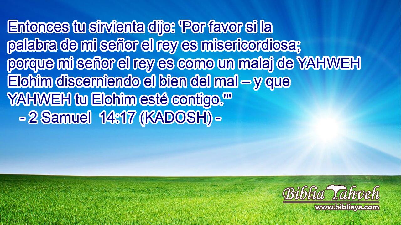  Entonces tu sirvienta dijo: 'Por favor si la palabra de mi señor el rey es misericordiosa; porque mi señor el rey es como un malaj de YAHWEH Elohim discerniendo el bien del mal – y que YAHWEH tu Elohim esté contigo.'