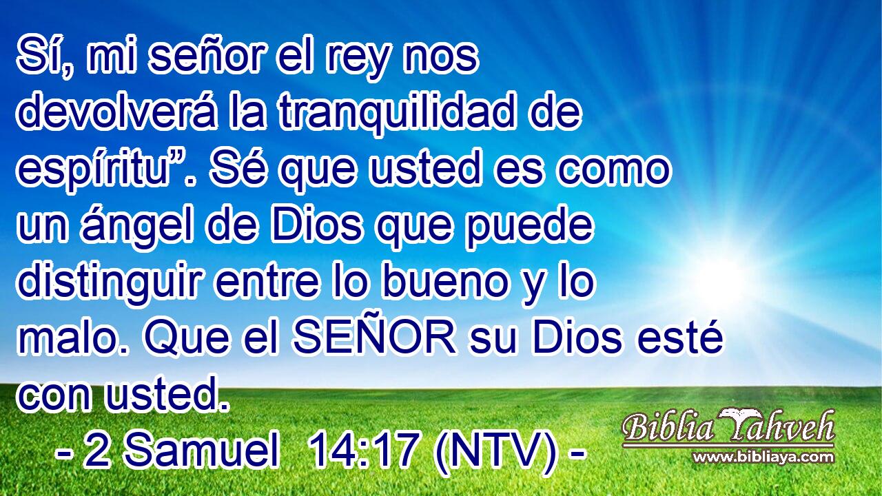 Sí, mi señor el rey nos devolverá la tranquilidad de espíritu”. Sé que usted es como un ángel de Dios que puede distinguir entre lo bueno y lo malo. Que el SEÑOR su Dios esté con usted.