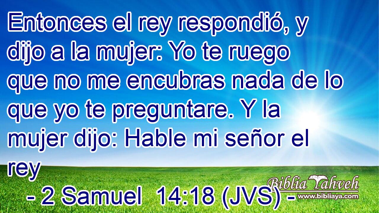 Entonces el rey respondió, y dijo a la mujer: Yo te ruego que no me encubras nada de lo que yo te preguntare. Y la mujer dijo: Hable mi señor el rey