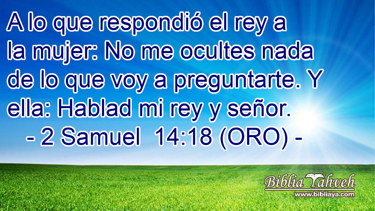 A lo que respondió el rey a la mujer: No me ocultes nada de lo que voy a preguntarte. Y ella: Hablad mi rey y señor. 