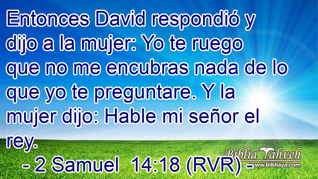 Entonces David respondió y dijo a la mujer: Yo te ruego que no me encubras nada de lo que yo te preguntare. Y la mujer dijo: Hable mi señor el rey.