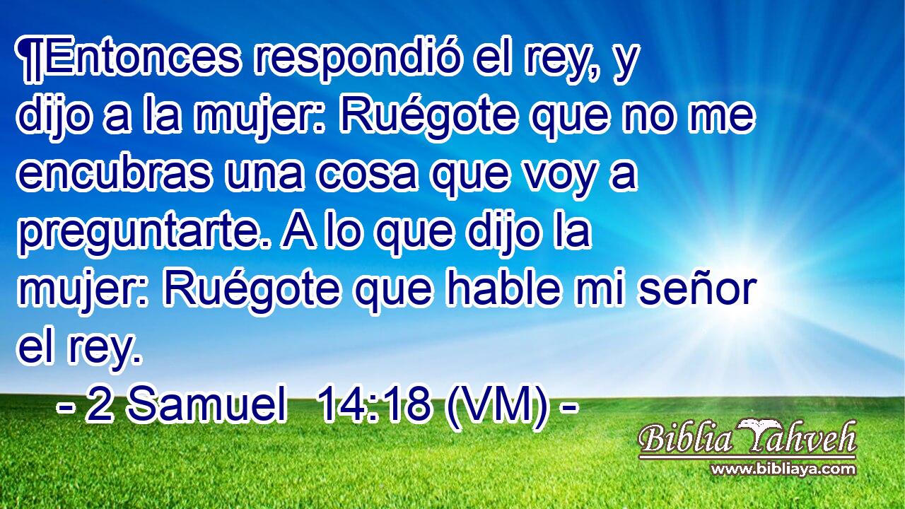  ¶Entonces respondió el rey, y dijo a la mujer: Ruégote que no me encubras una cosa que voy a preguntarte. A lo que dijo la mujer: Ruégote que hable mi señor el rey. 