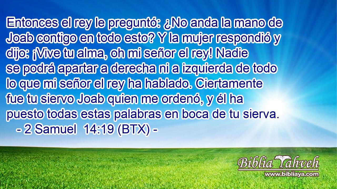 Entonces el rey le preguntó: ¿No anda la mano de Joab contigo en todo esto? Y la mujer respondió y dijo: ¡Vive tu alma, oh mi señor el rey! Nadie se podrá apartar a derecha ni a izquierda de todo lo que mi señor el rey ha hablado. Ciertamente fue tu siervo Joab quien me ordenó, y él ha puesto todas estas palabras en boca de tu sierva.