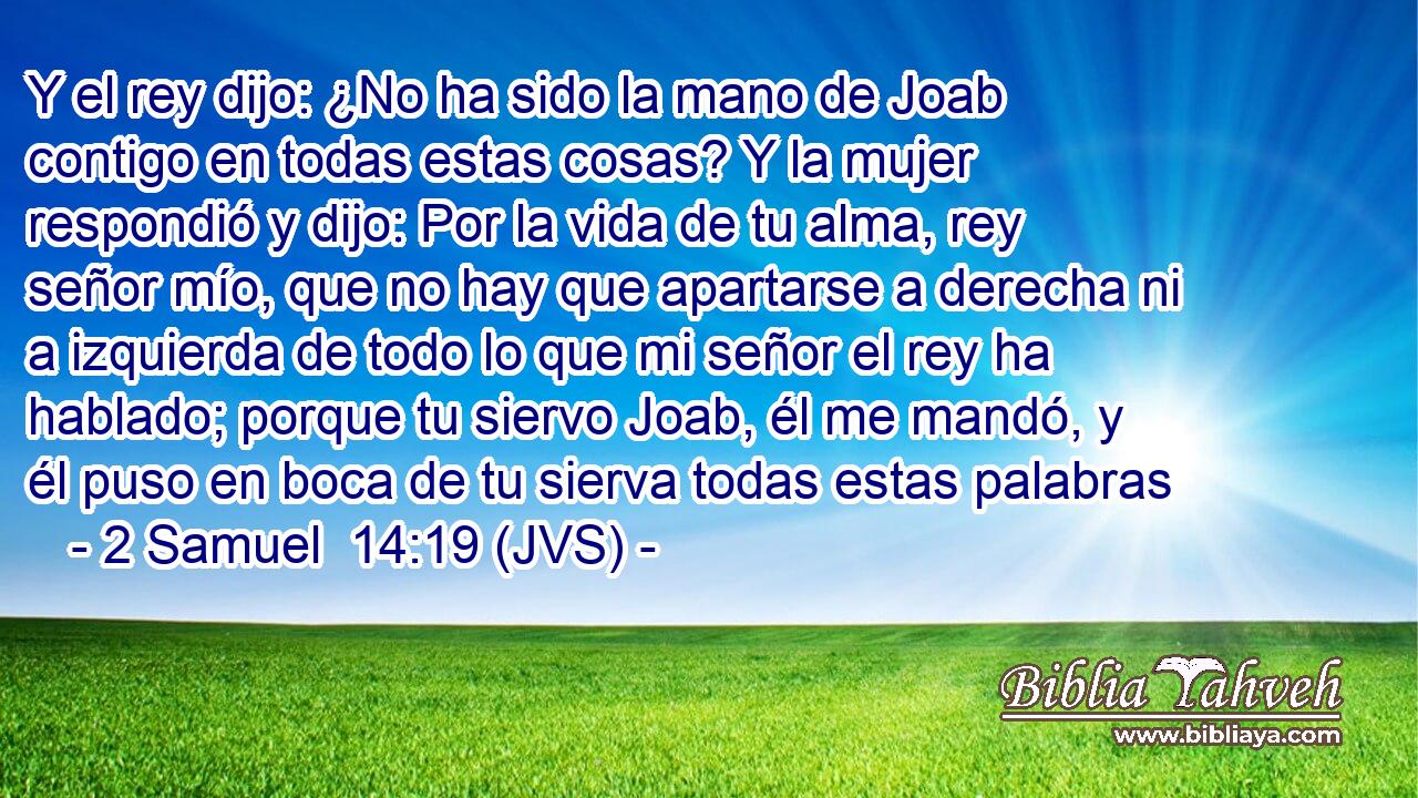 Y el rey dijo: ¿No ha sido la mano de Joab contigo en todas estas cosas? Y la mujer respondió y dijo: Por la vida de tu alma, rey señor mío, que no hay que apartarse a derecha ni a izquierda de todo lo que mi señor el rey ha hablado; porque tu siervo Joab, él me mandó, y él puso en boca de tu sierva todas estas palabras