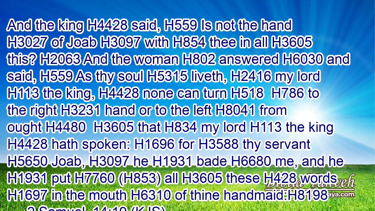 And the king H4428 said, H559 Is not the hand H3027 of Joab H3097 with H854 thee in all H3605 this? H2063 And the woman H802 answered H6030 and said, H559 As thy soul H5315 liveth, H2416 my lord H113 the king, H4428 none can turn H518  H786 to the right H3231 hand or to the left H8041 from ought H4480  H3605 that H834 my lord H113 the king H4428 hath spoken: H1696 for H3588 thy servant H5650 Joab, H3097 he H1931 bade H6680 me, and he H1931 put H7760 (H853) all H3605 these H428 words H1697 in the mouth H6310 of thine handmaid:H8198