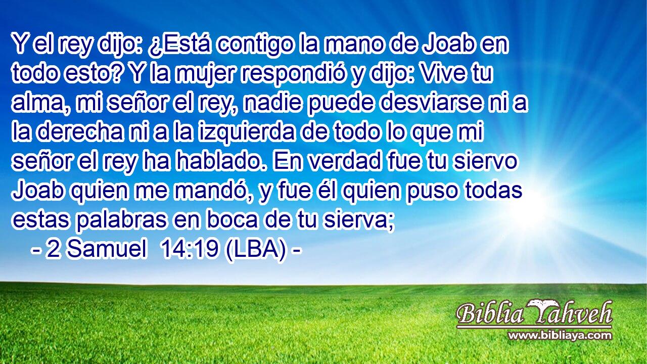 Y el rey dijo: ¿Está contigo la mano de Joab en todo esto? Y la mujer respondió y dijo: Vive tu alma, mi señor el rey, nadie puede desviarse ni a la derecha ni a la izquierda de todo lo que mi señor el rey ha hablado. En verdad fue tu siervo Joab quien me mandó, y fue él quien puso todas estas palabras en boca de tu sierva;