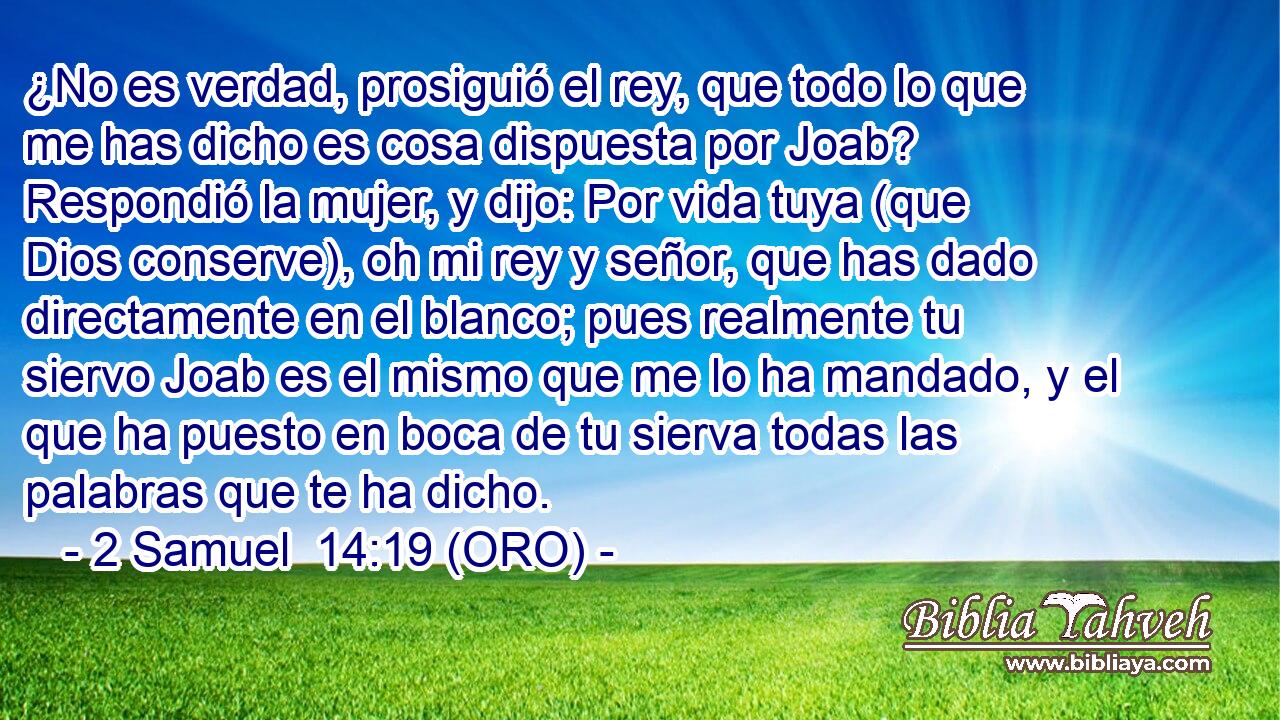 ¿No es verdad, prosiguió el rey, que todo lo que me has dicho es cosa dispuesta por Joab? Respondió la mujer, y dijo: Por vida tuya (que Dios conserve), oh mi rey y señor, que has dado directamente en el blanco; pues realmente tu siervo Joab es el mismo que me lo ha mandado, y el que ha puesto en boca de tu sierva todas las palabras que te ha dicho. 