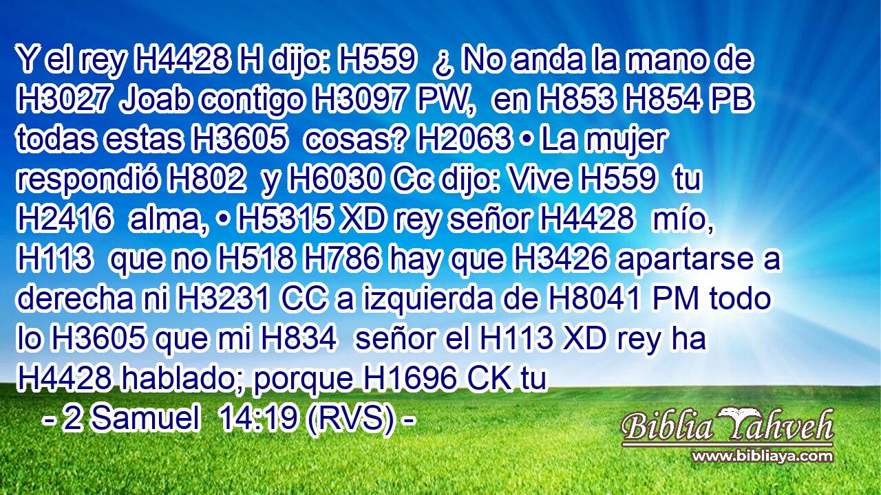 Y el rey H4428 H dijo: H559  ¿ No anda la mano de H3027 Joab contigo H3097 PW,  en H853 H854 PB todas estas H3605  cosas? H2063 • La mujer respondió H802  y H6030 Cc dijo: Vive H559  tu H2416  alma, • H5315 XD rey señor H4428  mío, H113  que no H518 H786 hay que H3426 apartarse a derecha ni H3231 CC a izquierda de H8041 PM todo lo H3605 que mi H834  señor el H113 XD rey ha H4428 hablado; porque H1696 CK tu 