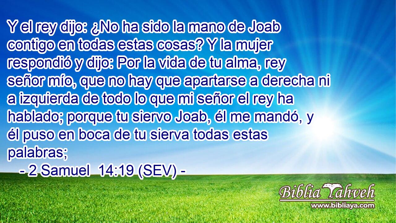 Y el rey dijo: ¿No ha sido la mano de Joab contigo en todas estas cosas? Y la mujer respondió y dijo: Por la vida de tu alma, rey señor mío, que no hay que apartarse a derecha ni a izquierda de todo lo que mi señor el rey ha hablado; porque tu siervo Joab, él me mandó, y él puso en boca de tu sierva todas estas palabras;