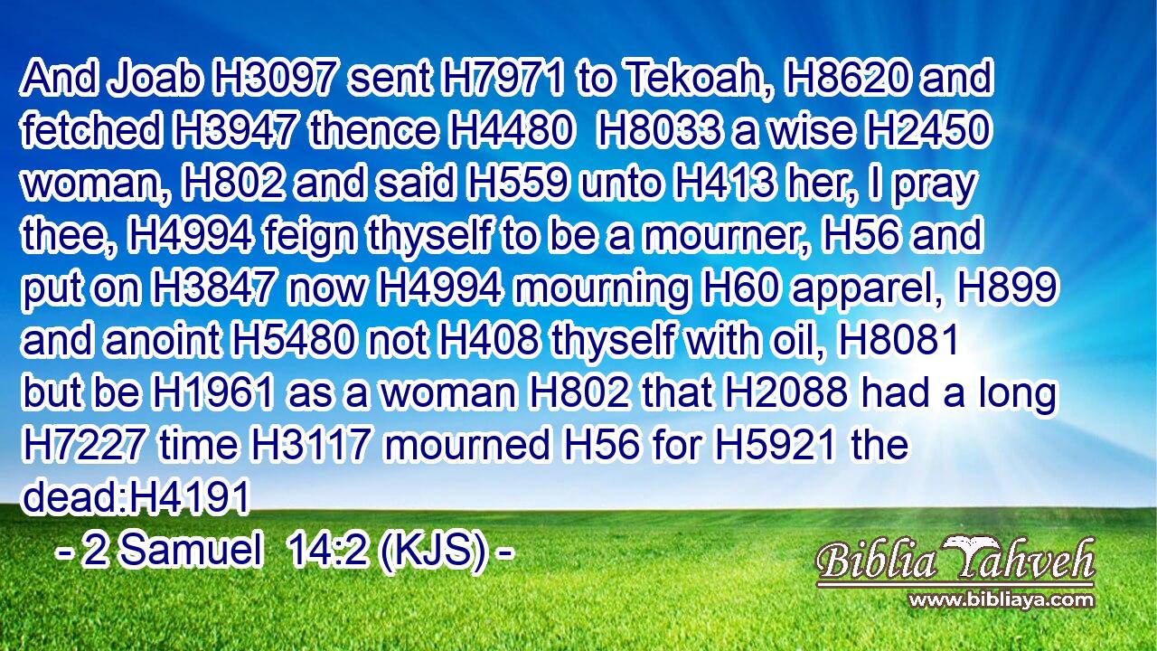 And Joab H3097 sent H7971 to Tekoah, H8620 and fetched H3947 thence H4480  H8033 a wise H2450 woman, H802 and said H559 unto H413 her, I pray thee, H4994 feign thyself to be a mourner, H56 and put on H3847 now H4994 mourning H60 apparel, H899 and anoint H5480 not H408 thyself with oil, H8081 but be H1961 as a woman H802 that H2088 had a long H7227 time H3117 mourned H56 for H5921 the dead:H4191