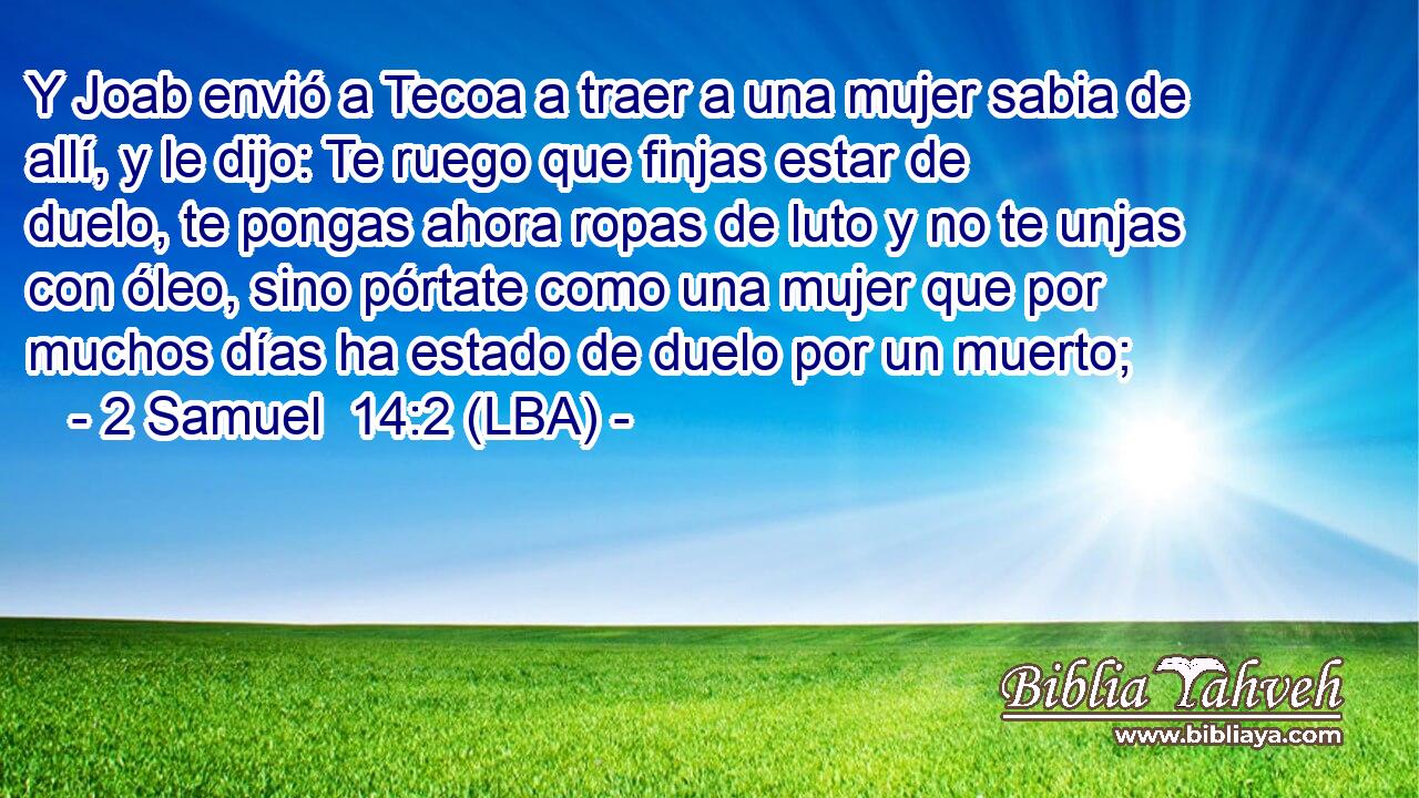 Y Joab envió a Tecoa a traer a una mujer sabia de allí, y le dijo: Te ruego que finjas estar de duelo, te pongas ahora ropas de luto y no te unjas con óleo, sino pórtate como una mujer que por muchos días ha estado de duelo por un muerto;