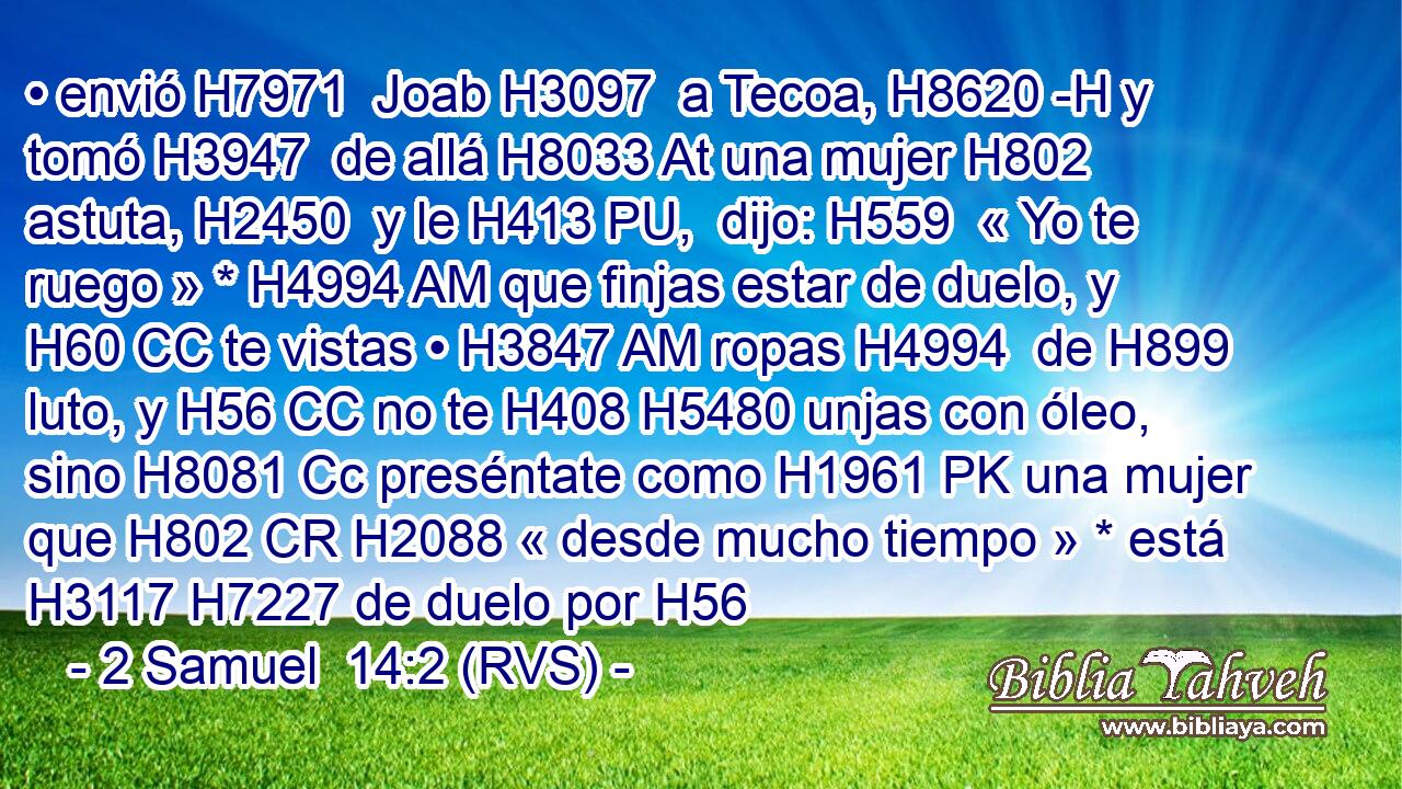 • envió H7971  Joab H3097  a Tecoa, H8620 -H y tomó H3947  de allá H8033 At una mujer H802  astuta, H2450  y le H413 PU,  dijo: H559  « Yo te ruego » * H4994 AM que finjas estar de duelo, y H60 CC te vistas • H3847 AM ropas H4994  de H899 luto, y H56 CC no te H408 H5480 unjas con óleo, sino H8081 Cc preséntate como H1961 PK una mujer que H802 CR H2088 « desde mucho tiempo » * está H3117 H7227 de duelo por H56