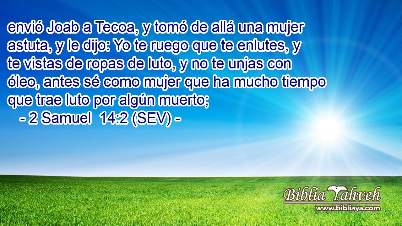 envió Joab a Tecoa, y tomó de allá una mujer astuta, y le dijo: Yo te ruego que te enlutes, y te vistas de ropas de luto, y no te unjas con óleo, antes sé como mujer que ha mucho tiempo que trae luto por algún muerto;