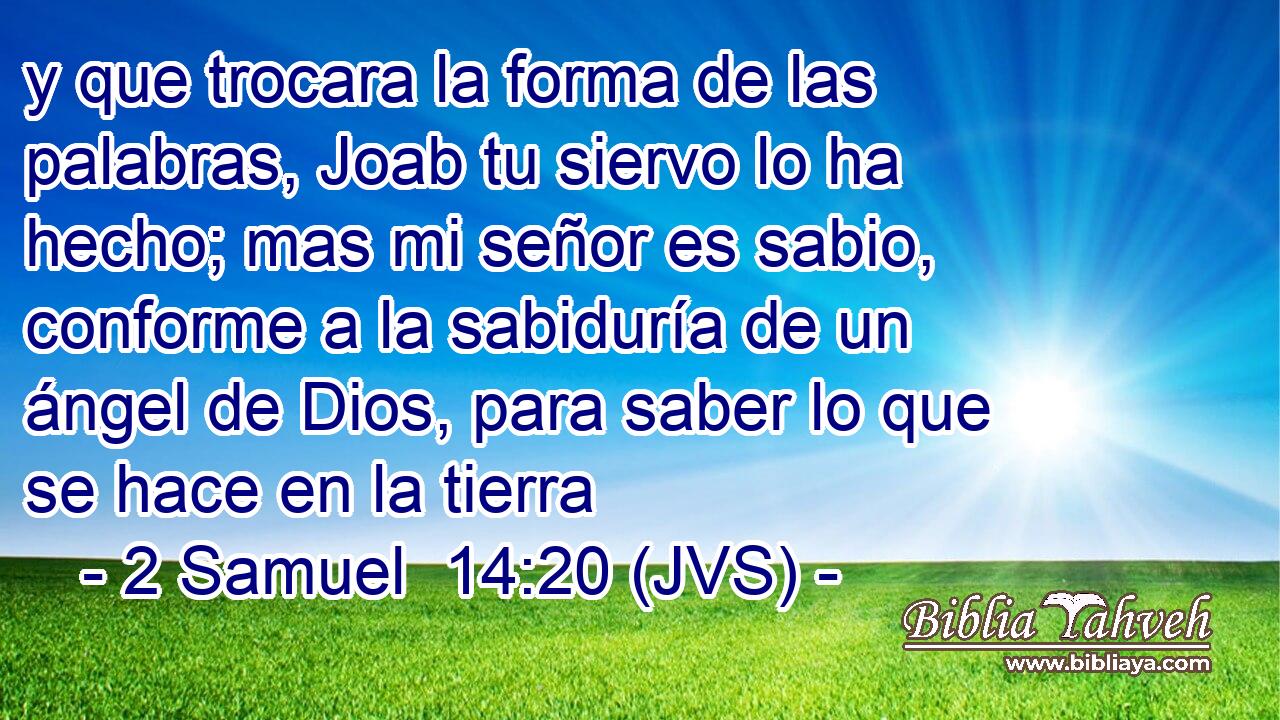 y que trocara la forma de las palabras, Joab tu siervo lo ha hecho; mas mi señor es sabio, conforme a la sabiduría de un ángel de Dios, para saber lo que se hace en la tierra