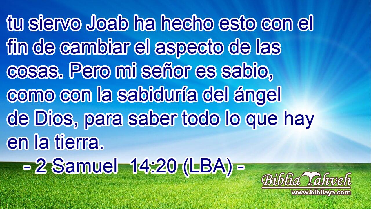 tu siervo Joab ha hecho esto con el fin de cambiar el aspecto de las cosas. Pero mi señor es sabio, como con la sabiduría del ángel de Dios, para saber todo lo que hay en la tierra.