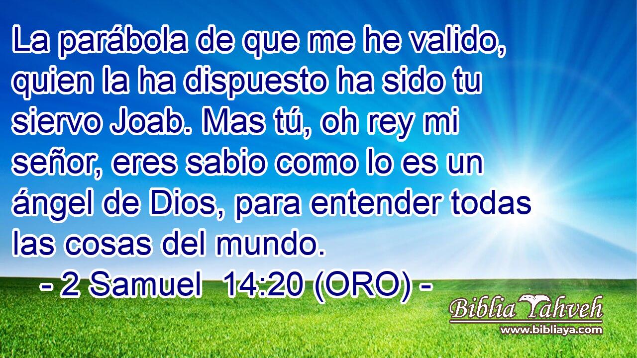  La parábola de que me he valido, quien la ha dispuesto ha sido tu siervo Joab. Mas tú, oh rey mi señor, eres sabio como lo es un ángel de Dios, para entender todas las cosas del mundo. 