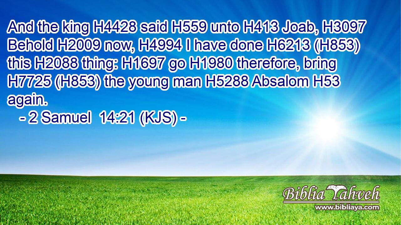 And the king H4428 said H559 unto H413 Joab, H3097 Behold H2009 now, H4994 I have done H6213 (H853) this H2088 thing: H1697 go H1980 therefore, bring H7725 (H853) the young man H5288 Absalom H53 again.