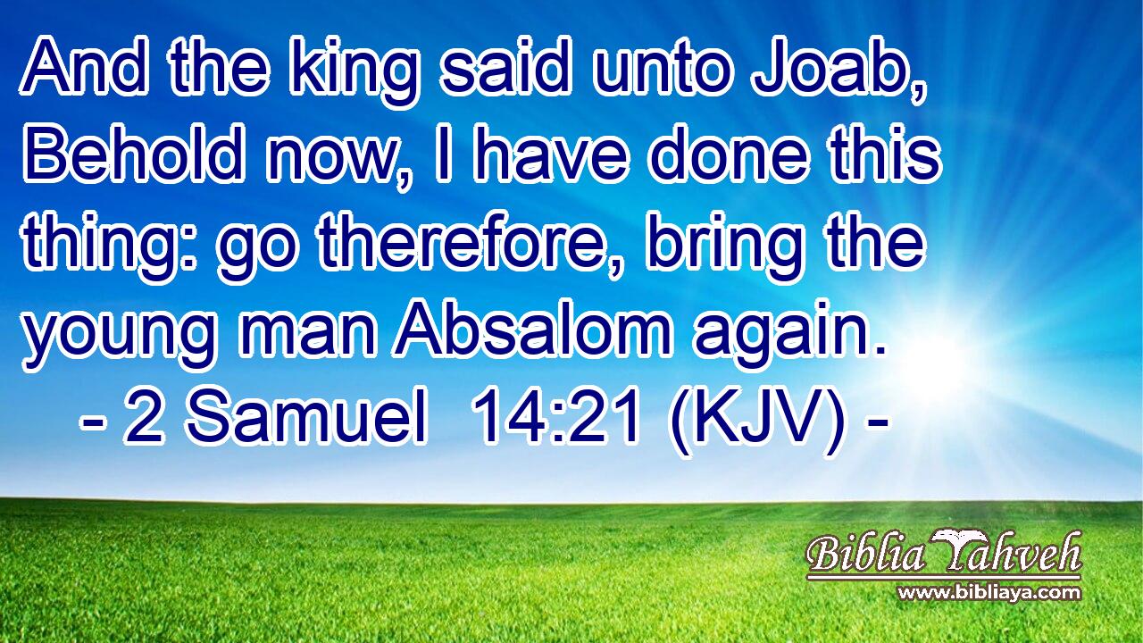 And the king said unto Joab, Behold now, I have done this thing: go therefore, bring the young man Absalom again.