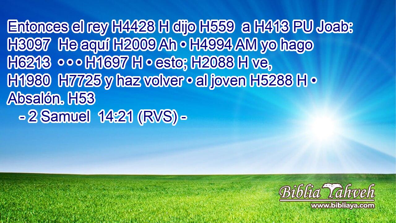 Entonces el rey H4428 H dijo H559  a H413 PU Joab: H3097  He aquí H2009 Ah • H4994 AM yo hago H6213  • • • H1697 H • esto; H2088 H ve, H1980  H7725 y haz volver • al joven H5288 H • Absalón. H53  