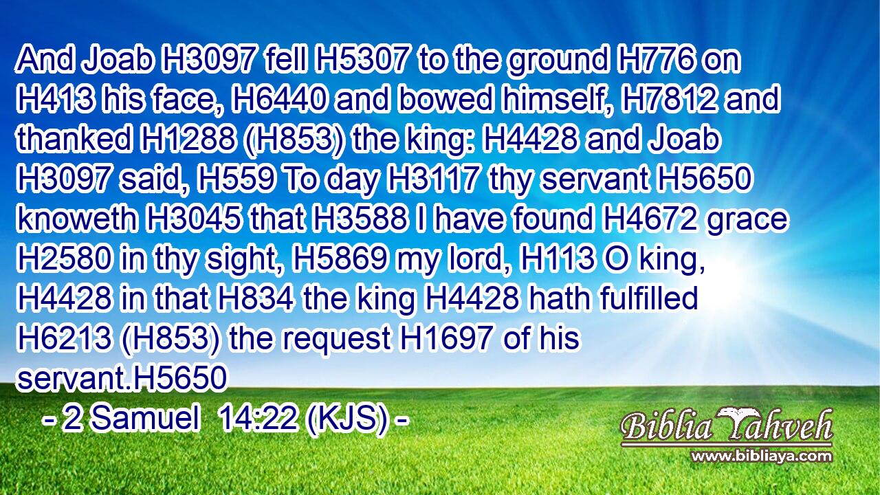 And Joab H3097 fell H5307 to the ground H776 on H413 his face, H6440 and bowed himself, H7812 and thanked H1288 (H853) the king: H4428 and Joab H3097 said, H559 To day H3117 thy servant H5650 knoweth H3045 that H3588 I have found H4672 grace H2580 in thy sight, H5869 my lord, H113 O king, H4428 in that H834 the king H4428 hath fulfilled H6213 (H853) the request H1697 of his servant.H5650