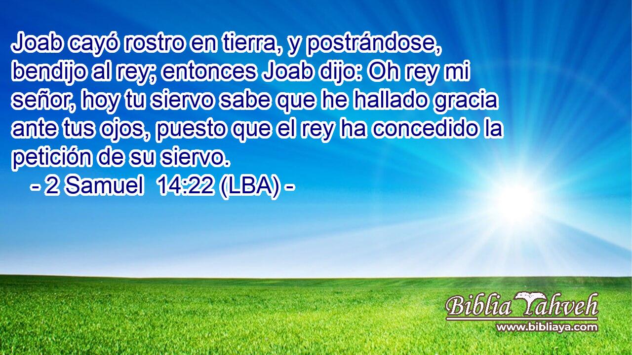 Joab cayó rostro en tierra, y postrándose, bendijo al rey; entonces Joab dijo: Oh rey mi señor, hoy tu siervo sabe que he hallado gracia ante tus ojos, puesto que el rey ha concedido la petición de su siervo.