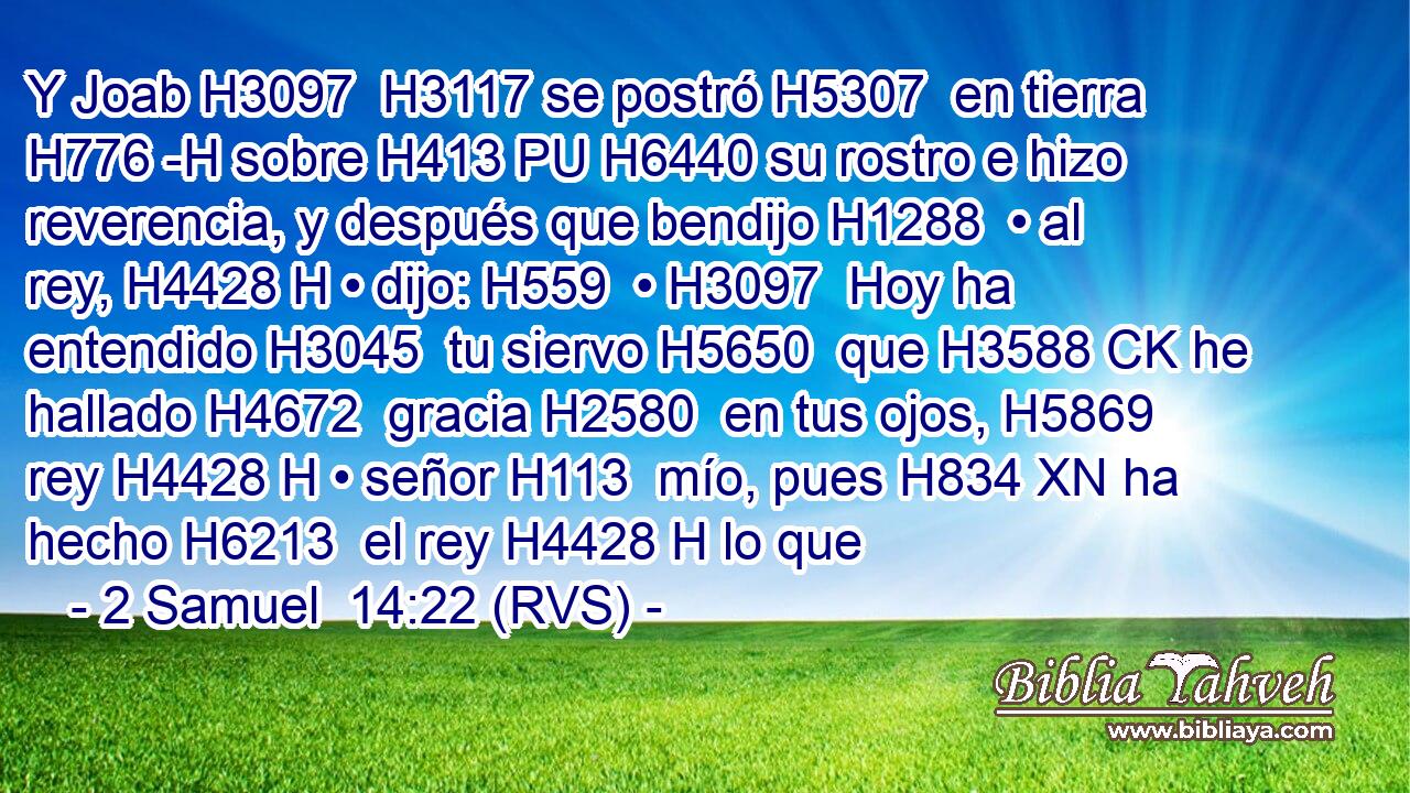 Y Joab H3097  H3117 se postró H5307  en tierra H776 -H sobre H413 PU H6440 su rostro e hizo reverencia, y después que bendijo H1288  • al rey, H4428 H • dijo: H559  • H3097  Hoy ha entendido H3045  tu siervo H5650  que H3588 CK he hallado H4672  gracia H2580  en tus ojos, H5869  rey H4428 H • señor H113  mío, pues H834 XN ha hecho H6213  el rey H4428 H lo que 
